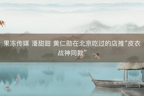 果冻传媒 潘甜甜 黄仁勋在北京吃过的店推“皮衣战神同款”