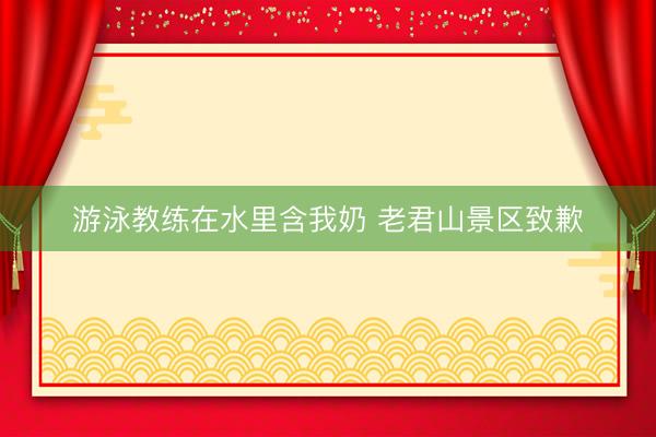 游泳教练在水里含我奶 老君山景区致歉
