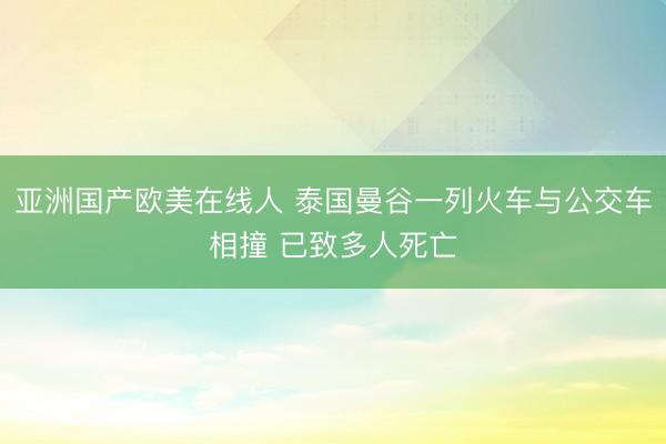 亚洲国产欧美在线人 泰国曼谷一列火车与公交车相撞 已致多人死亡