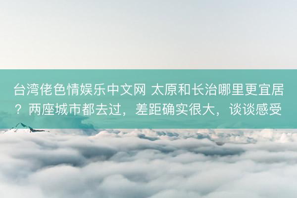 台湾佬色情娱乐中文网 太原和长治哪里更宜居？两座城市都去过，差距确实很大，谈谈感受