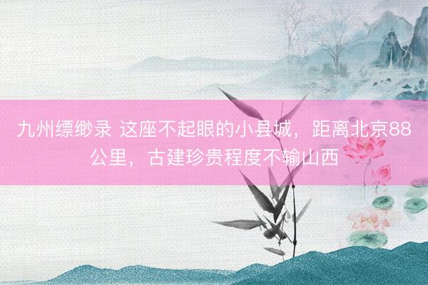 九州缥缈录 这座不起眼的小县城，距离北京88公里，古建珍贵程度不输山西