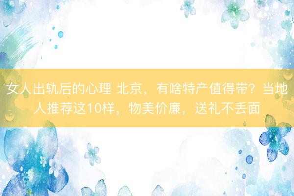 女人出轨后的心理 北京，有啥特产值得带？当地人推荐这10样，物美价廉，送礼不丢面