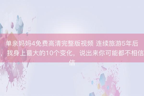 单亲妈妈4免费高清完整版视频 连续旅游5年后，我身上最大的10个变化，说出来你可能都不相信