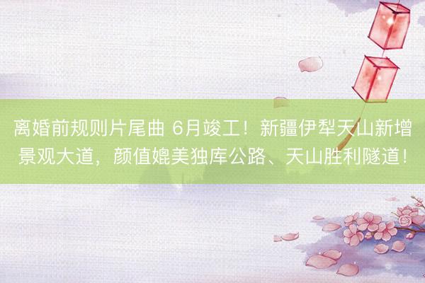 离婚前规则片尾曲 6月竣工！新疆伊犁天山新增景观大道，颜值媲美独库公路、天山胜利隧道！