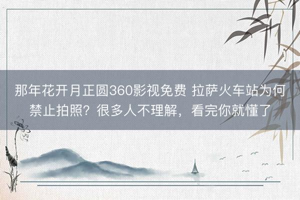 那年花开月正圆360影视免费 拉萨火车站为何禁止拍照？很多人不理解，看完你就懂了