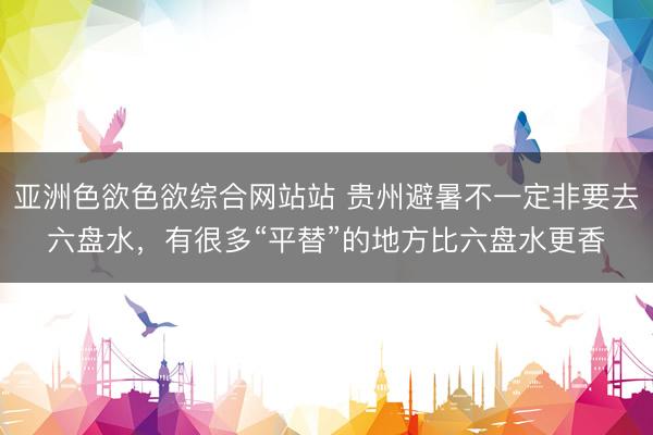 亚洲色欲色欲综合网站站 贵州避暑不一定非要去六盘水，有很多“平替”的地方比六盘水更香