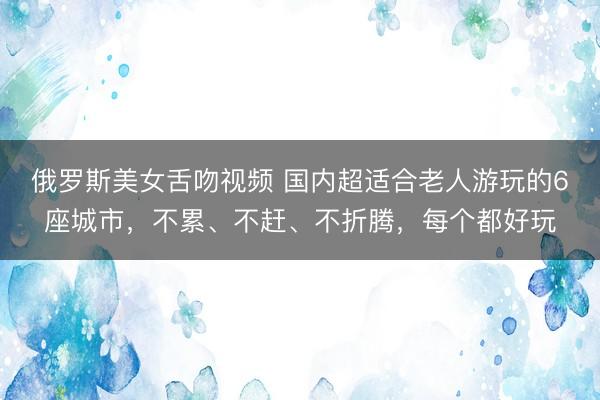 俄罗斯美女舌吻视频 国内超适合老人游玩的6座城市，不累、不赶、不折腾，每个都好玩