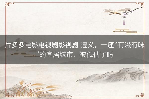 片多多电影电视剧影视剧 遵义，一座“有滋有味”的宜居城市，被低估了吗