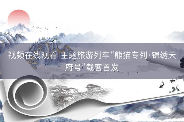 视频在线观看 主题旅游列车“熊猫专列·锦绣天府号”载客首发