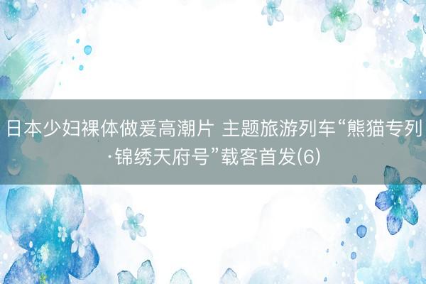 日本少妇裸体做爰高潮片 主题旅游列车“熊猫专列·锦绣天府号”载客首发(6)
