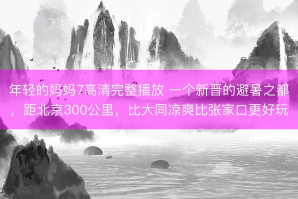 年轻的妈妈7高清完整播放 一个新晋的避暑之都，距北京300公里，比大同凉爽比张家口更好玩