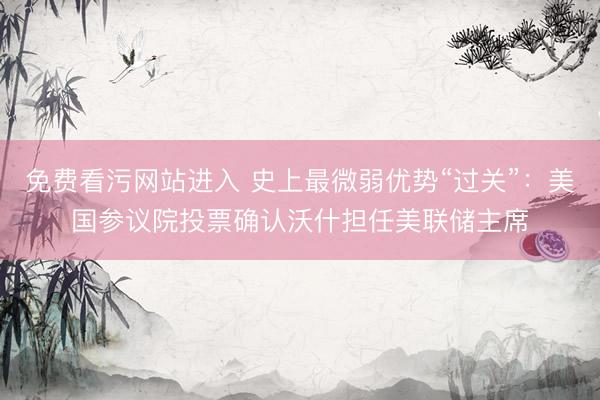 免费看污网站进入 史上最微弱优势“过关”：美国参议院投票确认沃什担任美联储主席