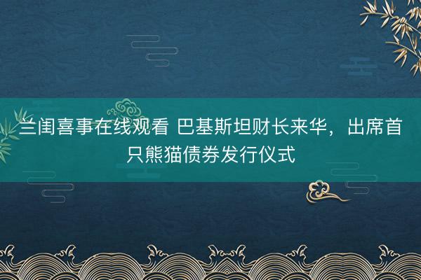 兰闺喜事在线观看 巴基斯坦财长来华，出席首只熊猫债券发行仪式