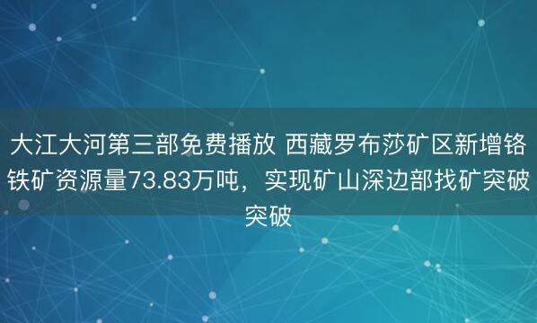 大江大河第三部免费播放 西藏罗布莎矿区新增铬铁矿资源量73.83万吨，实现矿山深边部找矿突破