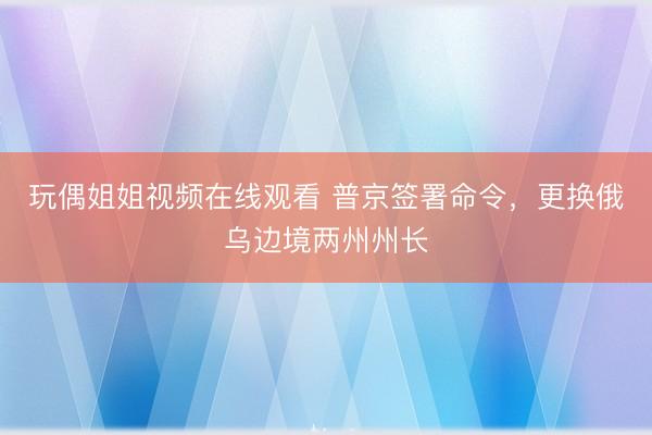 玩偶姐姐视频在线观看 普京签署命令，更换俄乌边境两州州长
