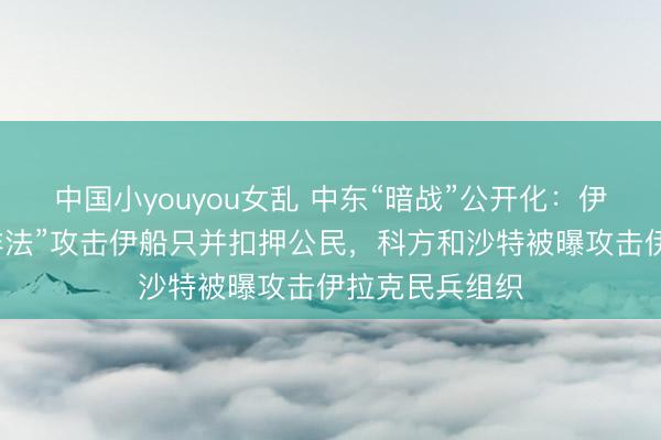 中国小youyou女乱 中东“暗战”公开化：伊朗称科威特“非法”攻击伊船只并扣押公民，科方和沙特被曝攻击伊拉克民兵组织