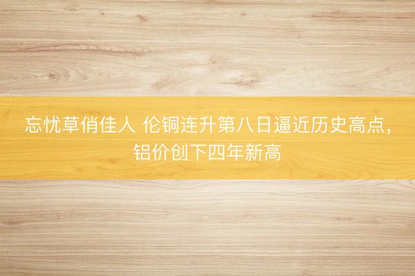 忘忧草俏佳人 伦铜连升第八日逼近历史高点,铝价创下四年新高