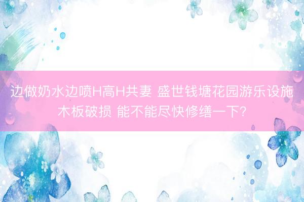 边做奶水边喷H高H共妻 盛世钱塘花园游乐设施木板破损 能不能尽快修缮一下？
