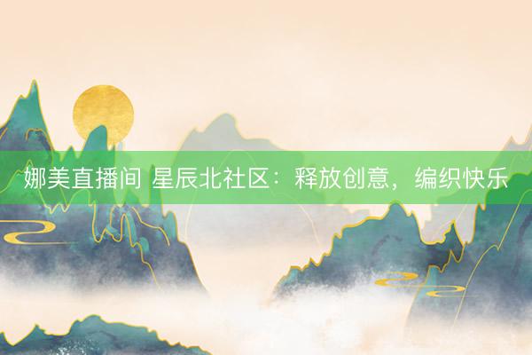 娜美直播间 星辰北社区：释放创意，编织快乐