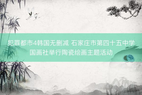 犯罪都市4韩国无删减 石家庄市第四十五中学国画社举行陶瓷绘画主题活动