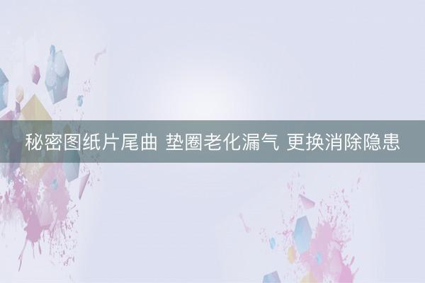 秘密图纸片尾曲 垫圈老化漏气 更换消除隐患