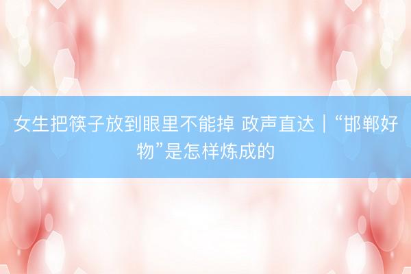 女生把筷子放到眼里不能掉 政声直达｜“邯郸好物”是怎样炼成的