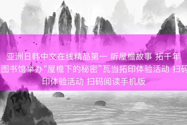 亚洲日韩中文在线精品第一 听屋檐故事 拓千年纹样 河西区图书馆举办“屋檐下的秘密”瓦当拓印体验活动 扫码阅读手机版
