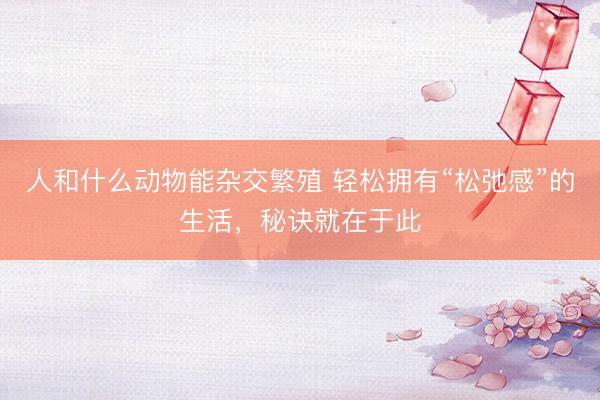 人和什么动物能杂交繁殖 轻松拥有“松弛感”的生活，秘诀就在于此