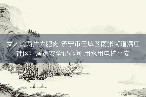 女人的两片大肥肉 济宁市任城区南张街道满庄社区：居家安全记心间 用水用电护平安