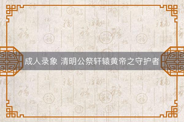 成人录象 清明公祭轩辕黄帝之守护者