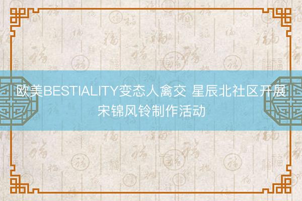 欧美BESTIALITY变态人禽交 星辰北社区开展宋锦风铃制作活动