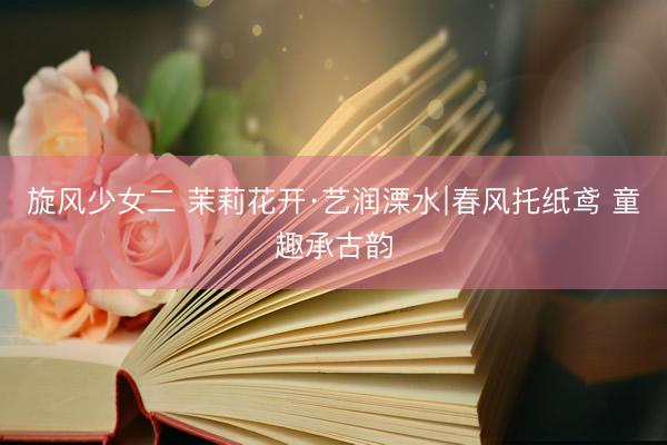旋风少女二 茉莉花开·艺润溧水∣春风托纸鸢 童趣承古韵