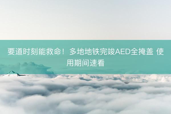 要道时刻能救命!多地地铁完竣AED全掩盖 使用期间速看