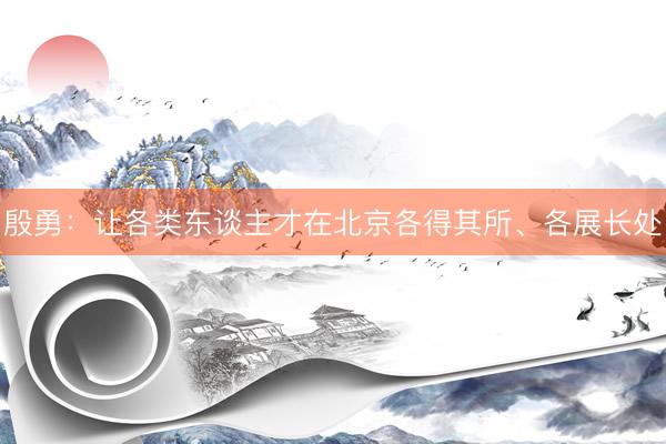 殷勇：让各类东谈主才在北京各得其所、各展长处