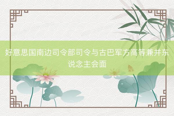 好意思国南边司令部司令与古巴军方高等兼并东说念主会面