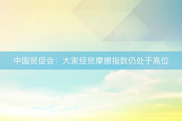 中国贸促会：大家经贸摩擦指数仍处于高位