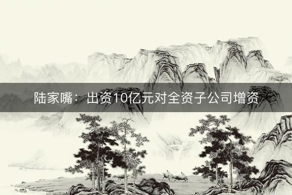 陆家嘴：出资10亿元对全资子公司增资