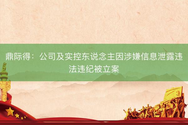 鼎际得：公司及实控东说念主因涉嫌信息泄露违法违纪被立案
