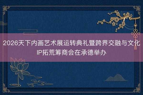 2026天下内画艺术展运转典礼暨跨界交融与文化IP拓荒筹商会在承德举办