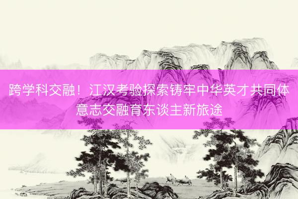 跨学科交融！江汉考验探索铸牢中华英才共同体意志交融育东谈主新旅途