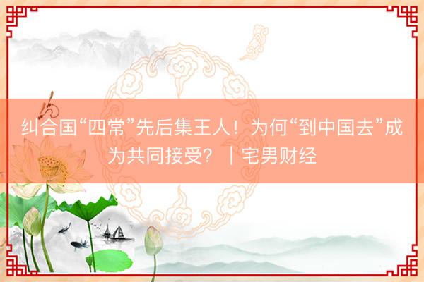 纠合国“四常”先后集王人！为何“到中国去”成为共同接受？｜宅男财经