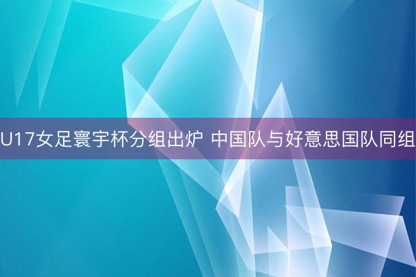 U17女足寰宇杯分组出炉 中国队与好意思国队同组