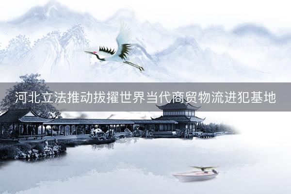 河北立法推动拔擢世界当代商贸物流进犯基地