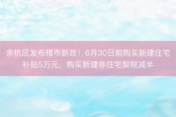 余杭区发布楼市新政！6月30日前购买新建住宅补贴5万元，购买新建非住宅契税减半