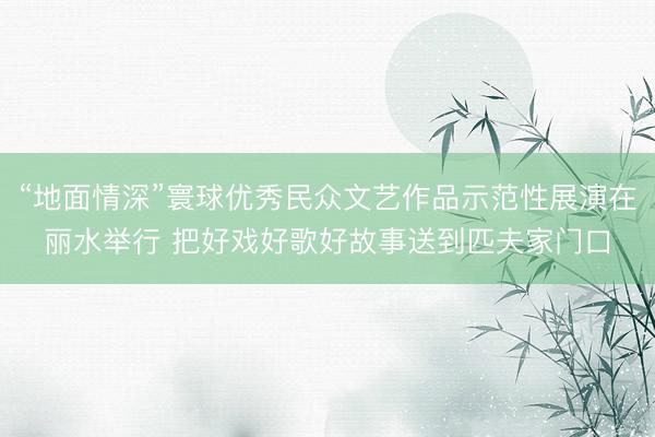 “地面情深”寰球优秀民众文艺作品示范性展演在丽水举行 把好戏好歌好故事送到匹夫家门口