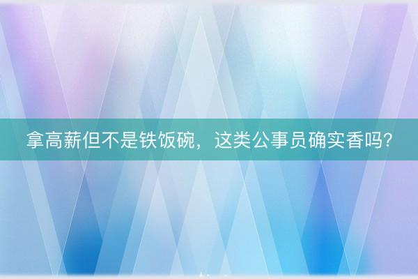 拿高薪但不是铁饭碗，这类公事员确实香吗？
