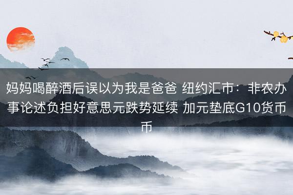 妈妈喝醉酒后误以为我是爸爸 纽约汇市：非农办事论述负担好意思元跌势延续 加元垫底G10货币