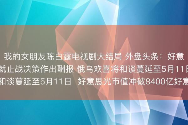 我的女朋友陈白露电视剧大结局 外盘头条：好意思国称伊朗应在周五就止战决策作出酬报 俄乌欢喜将和谈蔓延至5月11日  好意思光市值冲破8400亿好意思元
