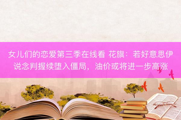 女儿们的恋爱第三季在线看 花旗：若好意思伊说念判握续堕入僵局，油价或将进一步高涨
