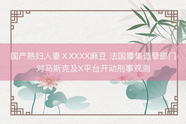 国产熟妇人妻ⅩXXXX麻豆 法国麇集造孽部门对马斯克及X平台开动刑事观测